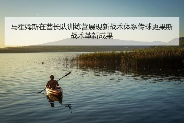 马霍姆斯在酋长队训练营展现新战术体系传球更果断战术革新成果