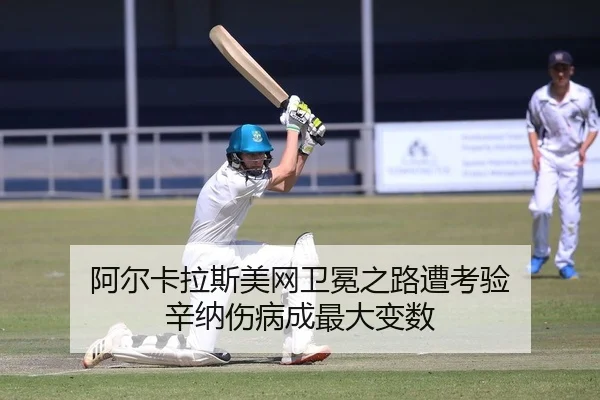 阿尔卡拉斯美网卫冕之路遭考验 辛纳伤病成最大变数